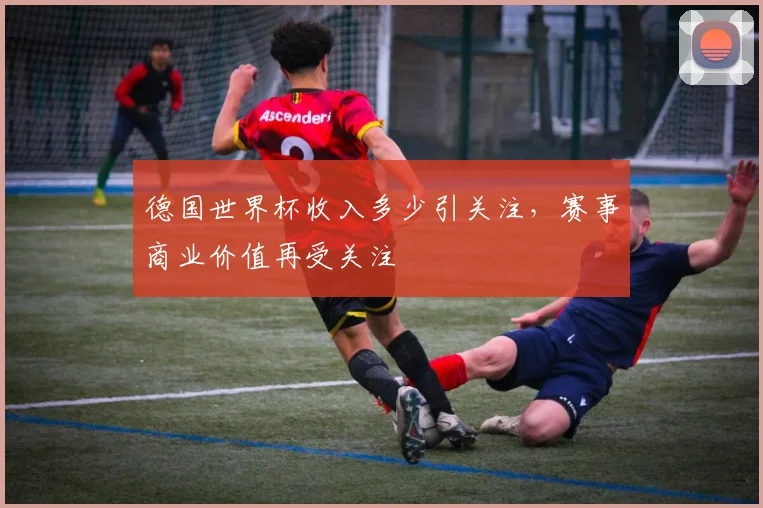 德国世界杯收入多少引关注，赛事商业价值再受关注
