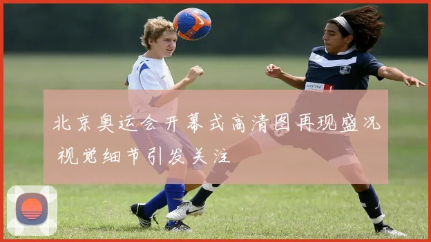 北京奥运会开幕式高清图再现盛况 视觉细节引发关注